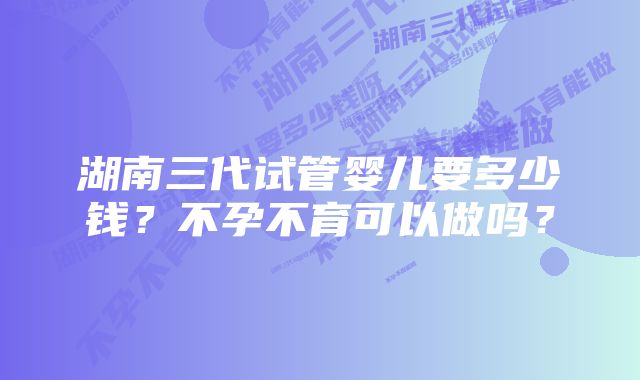 湖南三代试管婴儿要多少钱？不孕不育可以做吗？