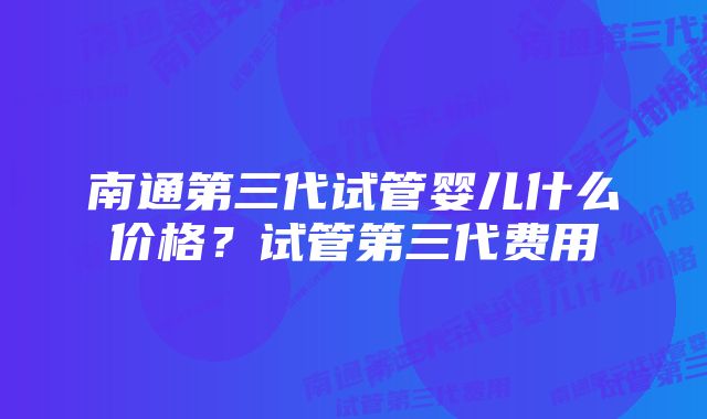 南通第三代试管婴儿什么价格？试管第三代费用