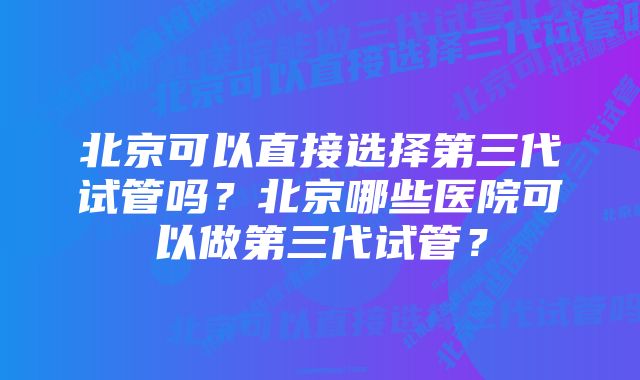 北京可以直接选择第三代试管吗？北京哪些医院可以做第三代试管？