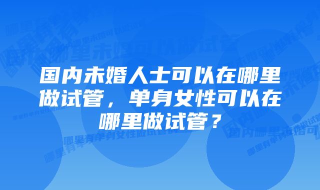 国内未婚人士可以在哪里做试管，单身女性可以在哪里做试管？