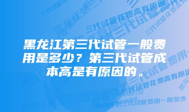 黑龙江第三代试管一般费用是多少？第三代试管成本高是有原因的。