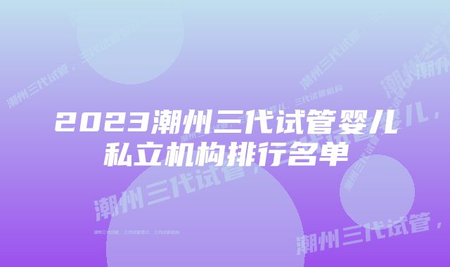 2023潮州三代试管婴儿私立机构排行名单