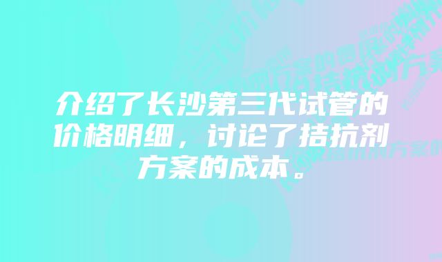 介绍了长沙第三代试管的价格明细，讨论了拮抗剂方案的成本。