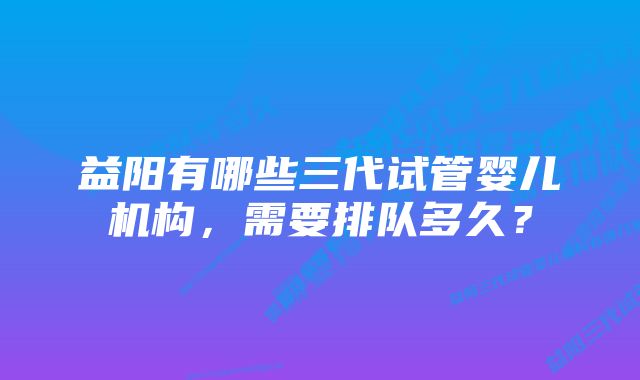 益阳有哪些三代试管婴儿机构，需要排队多久？