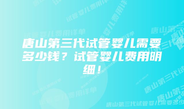 唐山第三代试管婴儿需要多少钱？试管婴儿费用明细！