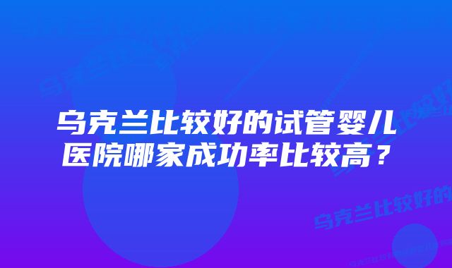 乌克兰比较好的试管婴儿医院哪家成功率比较高？