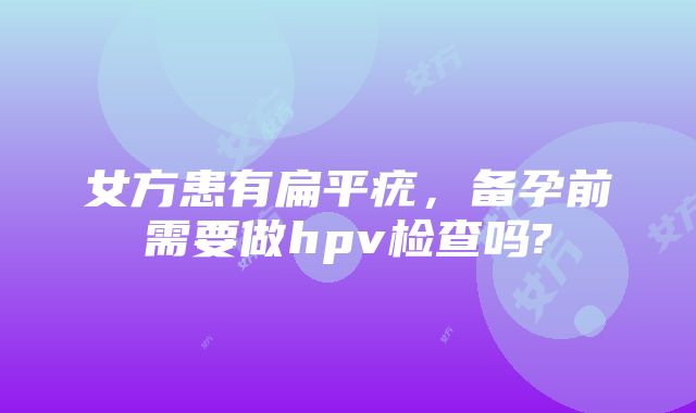 女方患有扁平疣，备孕前需要做hpv检查吗?