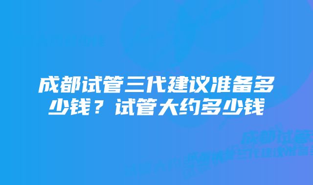 成都试管三代建议准备多少钱？试管大约多少钱