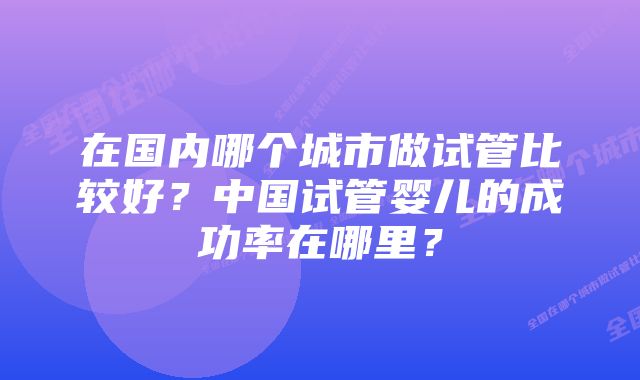 在国内哪个城市做试管比较好？中国试管婴儿的成功率在哪里？