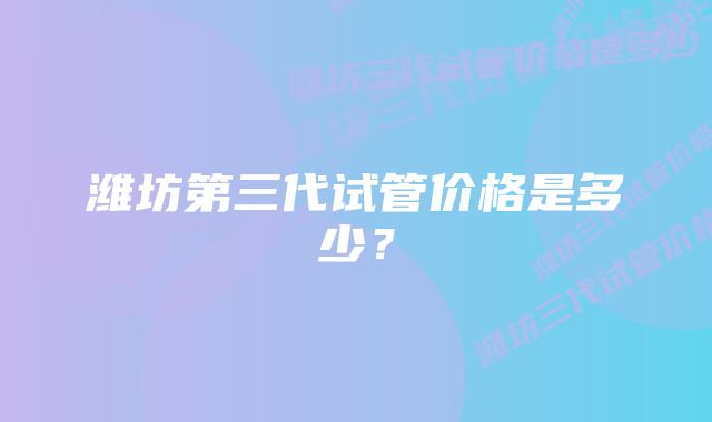 潍坊第三代试管价格是多少？