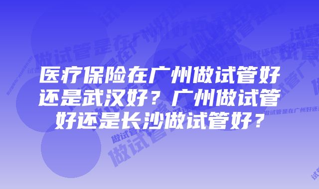 医疗保险在广州做试管好还是武汉好？广州做试管好还是长沙做试管好？