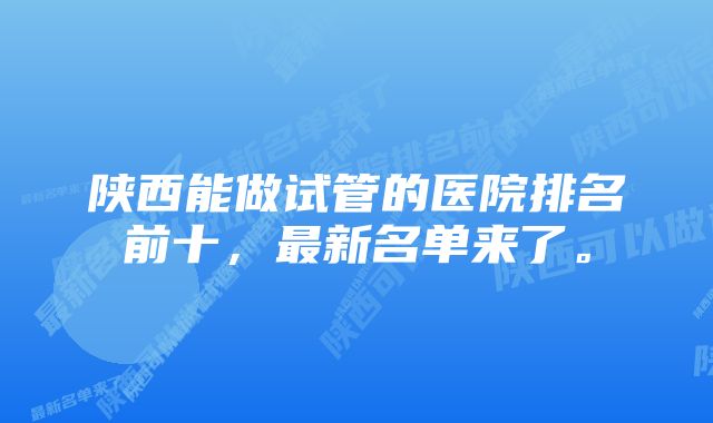 陕西能做试管的医院排名前十，最新名单来了。