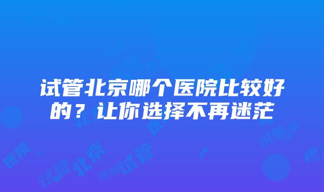 试管北京哪个医院比较好的？让你选择不再迷茫