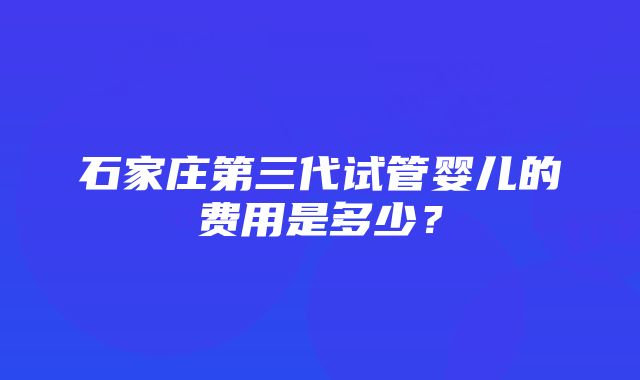 石家庄第三代试管婴儿的费用是多少？