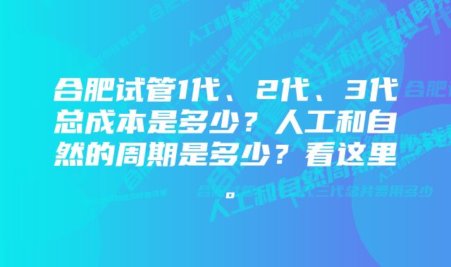 合肥试管1代、2代、3代总成本是多少？人工和自然的周期是多少？看这里。