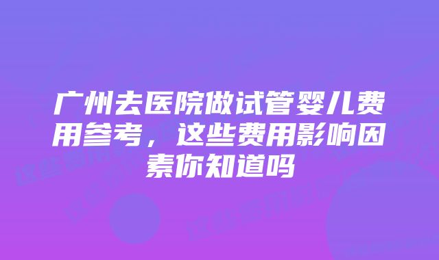 广州去医院做试管婴儿费用参考，这些费用影响因素你知道吗