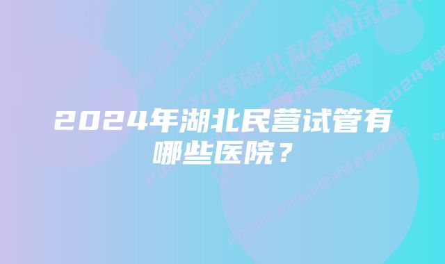 2024年湖北民营试管有哪些医院？