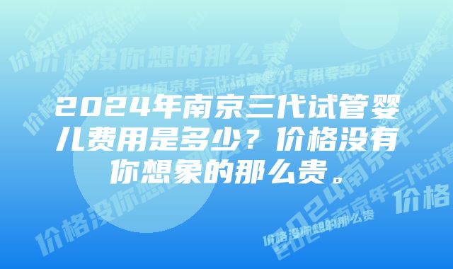 2024年南京三代试管婴儿费用是多少？价格没有你想象的那么贵。