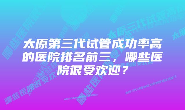 太原第三代试管成功率高的医院排名前三，哪些医院很受欢迎？