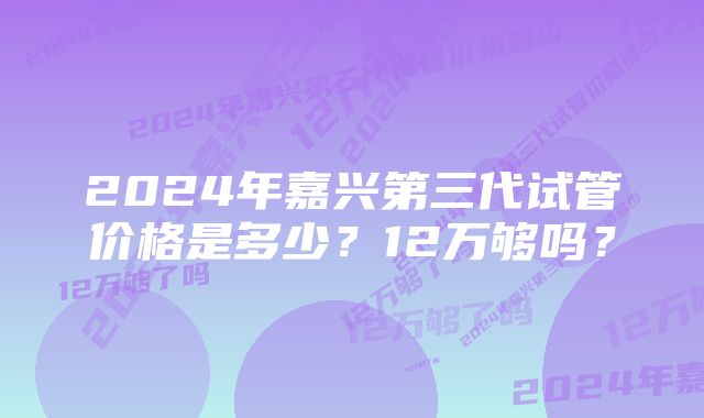 2024年嘉兴第三代试管价格是多少？12万够吗？