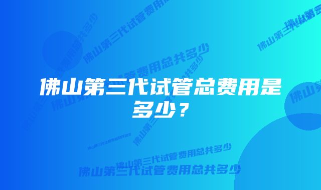 佛山第三代试管总费用是多少？