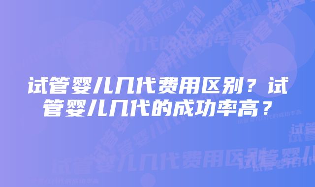 试管婴儿几代费用区别？试管婴儿几代的成功率高？