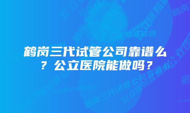 鹤岗三代试管公司靠谱么？公立医院能做吗？