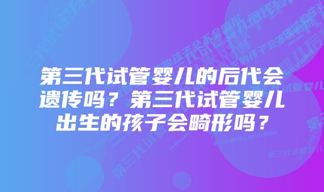 第三代试管婴儿的后代会遗传吗？第三代试管婴儿出生的孩子会畸形吗？