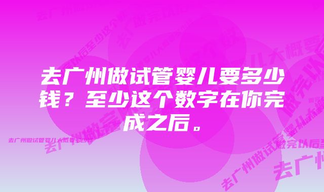 去广州做试管婴儿要多少钱？至少这个数字在你完成之后。