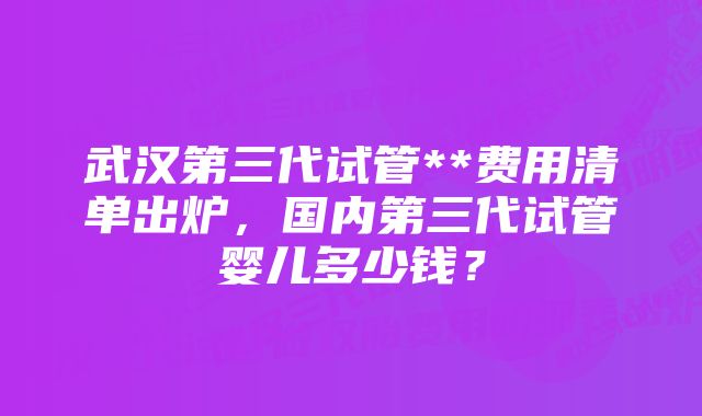 武汉第三代试管**费用清单出炉，国内第三代试管婴儿多少钱？