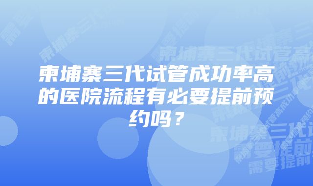 柬埔寨三代试管成功率高的医院流程有必要提前预约吗？