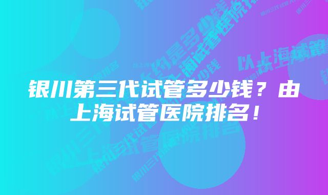 银川第三代试管多少钱？由上海试管医院排名！