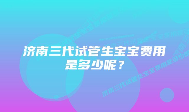 济南三代试管生宝宝费用是多少呢？