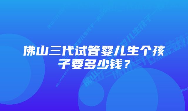 佛山三代试管婴儿生个孩子要多少钱？