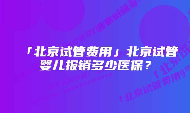 「北京试管费用」北京试管婴儿报销多少医保？