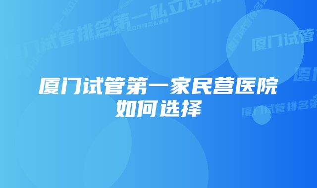 厦门试管第一家民营医院如何选择