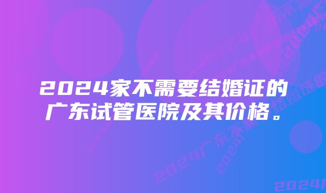 2024家不需要结婚证的广东试管医院及其价格。