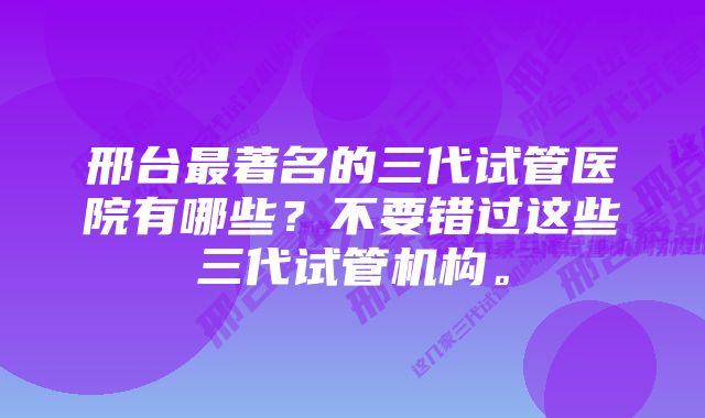 邢台最著名的三代试管医院有哪些？不要错过这些三代试管机构。