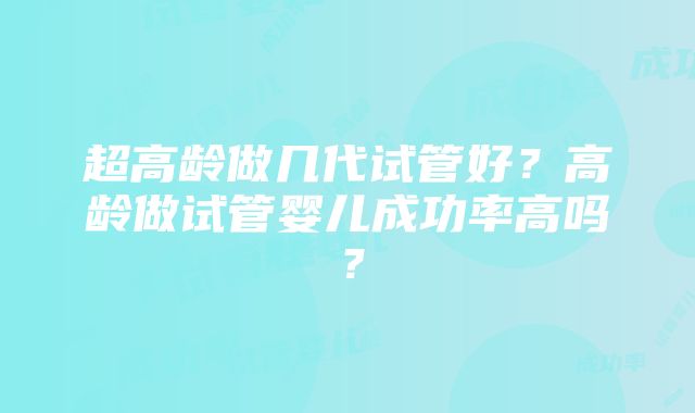 超高龄做几代试管好？高龄做试管婴儿成功率高吗？