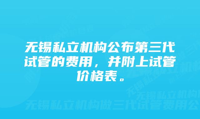 无锡私立机构公布第三代试管的费用，并附上试管价格表。