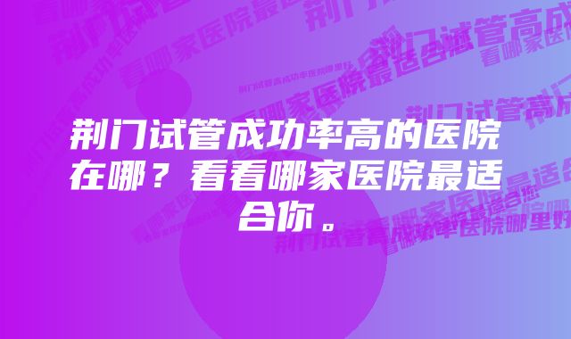 荆门试管成功率高的医院在哪？看看哪家医院最适合你。