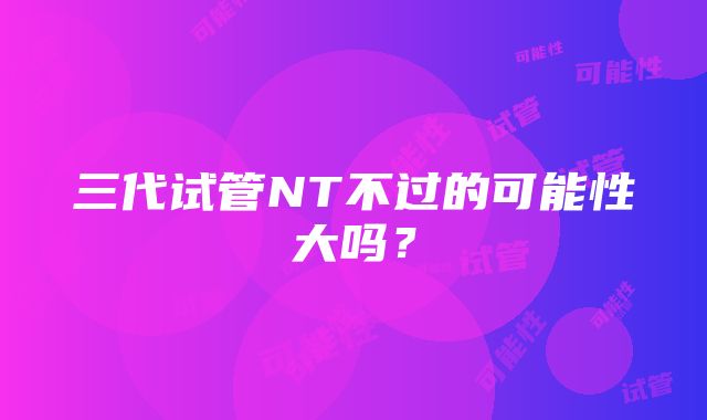 三代试管NT不过的可能性大吗？