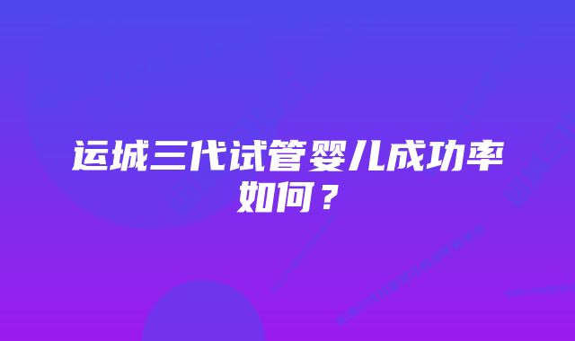 运城三代试管婴儿成功率如何？