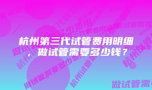 杭州第三代试管费用明细，做试管需要多少钱？