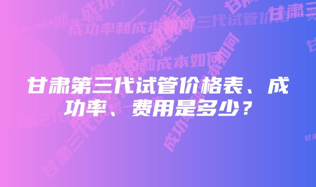 甘肃第三代试管价格表、成功率、费用是多少？