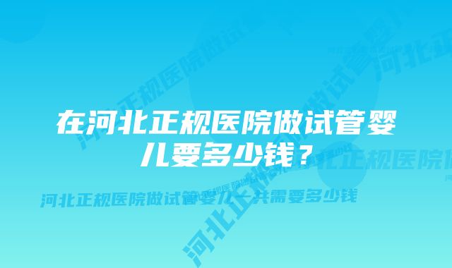 在河北正规医院做试管婴儿要多少钱？