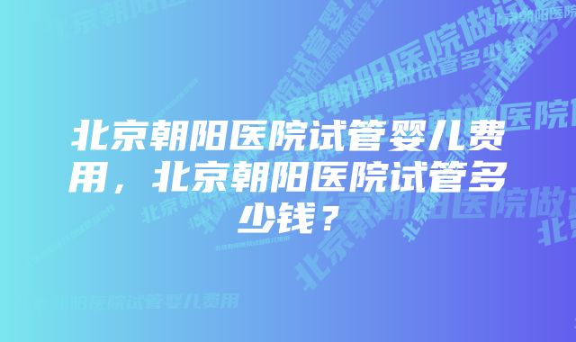 北京朝阳医院试管婴儿费用，北京朝阳医院试管多少钱？