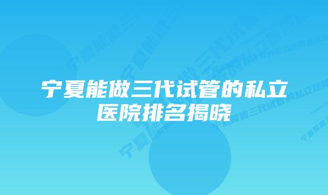 宁夏能做三代试管的私立医院排名揭晓