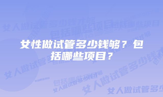 女性做试管多少钱够？包括哪些项目？