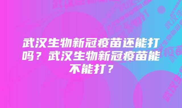 武汉生物新冠疫苗还能打吗？武汉生物新冠疫苗能不能打？